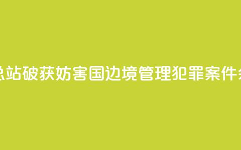 广西边检总站破获妨害国（边）境管理犯罪案件590余起  第1张