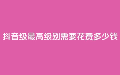 抖音30级最高级别需要花费多少钱  第1张