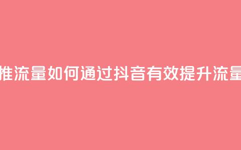 抖音怎么样推流量 - 如何通过抖音有效提升流量技巧~  第1张