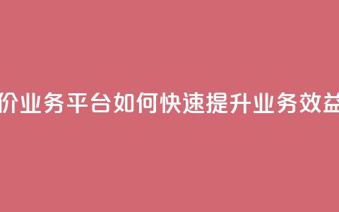 抖音低价业务平台：如何快速提升业务效益  第1张