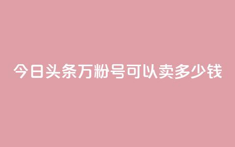 今日头条万粉号可以卖多少钱 - 今日头条账号粉丝达到万级能卖多少钱。  第1张