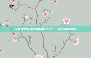 抖音业务在线低价自助平台：一站式营销利器
