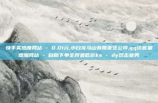 快手买热度网站 - 0.01元,小白龙马山有限责任公司,qq访客量增加网站 - 自助下单全网最低价ks - dy双击业务