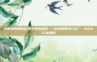 抖音业务网低价,筷手买攒业务 - QQ名赞购买入口 - bilibili业务网
