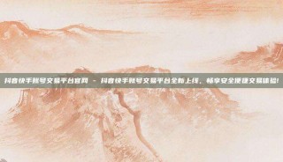 抖音快手账号交易平台官网 - 抖音快手账号交易平台全新上线，畅享安全便捷交易体验!