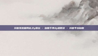 抖音涨流量网站,Dy粉丝 - 自助下单dy超低价 - 抖音平台自助