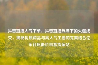 抖音直播人气下单，抖音直播热潮下的火爆成交，揭秘优质商品与高人气主播的完美结合亿乐社区低价自营货源站
