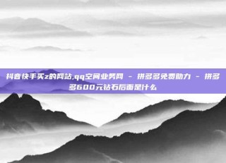 抖音快手买z的网站,qq空间业务网 - 拼多多免费助力 - 拼多多600元钻石后面是什么