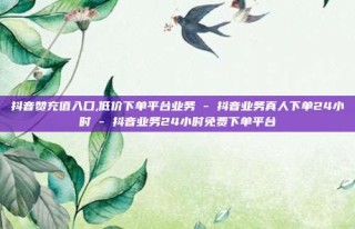 抖音赞充值入口,低价下单平台业务 - 抖音业务真人下单24小时 - 抖音业务24小时免费下单平台