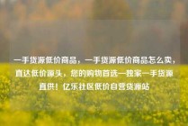 一手货源低价商品，一手货源低价商品怎么卖，直达低价源头，您的购物首选—独家一手货源直供！亿乐社区低价自营货源站