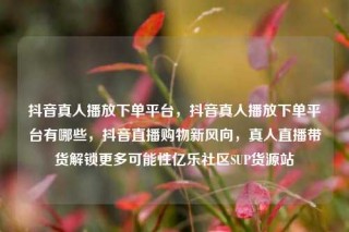 抖音真人播放下单平台，抖音真人播放下单平台有哪些，抖音直播购物新风向，真人直播带货解锁更多可能性亿乐社区SUP货源站