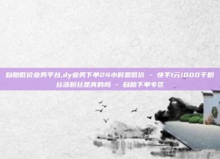 自助低价业务平台,dy业务下单24小时最低价 - 快手1元1000千粉丝活粉丝是真的吗 - 自助下单专区