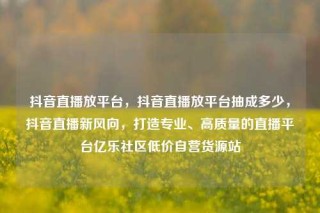 抖音直播放平台，抖音直播放平台抽成多少，抖音直播新风向，打造专业、高质量的直播平台亿乐社区低价自营货源站