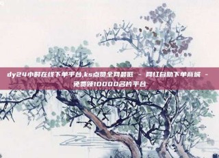 dy24小时在线下单平台,ks点赞全网最低 - 网红自助下单商城 - 免费领10000名片平台