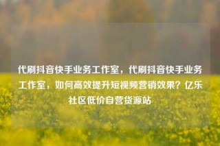 代刷抖音快手业务工作室，代刷抖音快手业务工作室，如何高效提升短视频营销效果？亿乐社区低价自营货源站