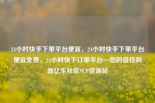 24小时快手下单平台便宜，24小时快手下单平台便宜免费，24小时快下订单平台—您的省钱利器亿乐社区SUP货源站