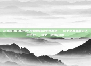 0.1刷10000名片,全网最低价业务网站 - 快手全网最低价下单平台 - 快手一秒800赞