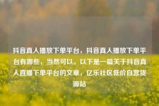 抖音真人播放下单平台，抖音真人播放下单平台有哪些，当然可以。以下是一篇关于抖音真人直播下单平台的文章，亿乐社区低价自营货源站