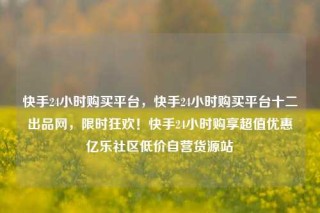 快手24小时购买平台，快手24小时购买平台十二出品网，限时狂欢！快手24小时购享超值优惠亿乐社区低价自营货源站
