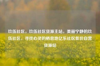 玖伍社区，玖伍社区货源主站，美丽宁静的玖伍社区，寻找心灵的栖息地亿乐社区低价自营货源站