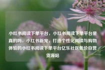 小红书阅读下单平台，小红书阅读下单平台是真的吗，小红书新宠，打造个性化阅读与购物体验的小红书阅读下单平台亿乐社区低价自营货源站