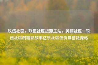 玖伍社区，玖伍社区货源主站，美丽社区—玖伍社区的精彩故事亿乐社区低价自营货源站