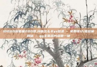10000浏览量200赞,抖音怎么卡yz登录 - 免费领1万播放量网站 - qq主页名片点赞一块