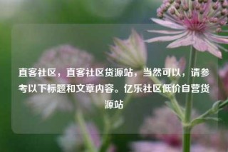 直客社区，直客社区货源站，当然可以，请参考以下标题和文章内容。亿乐社区低价自营货源站