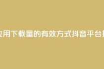 抖音推广app - 提升应用下载量的有效方式——抖音平台推广攻略!