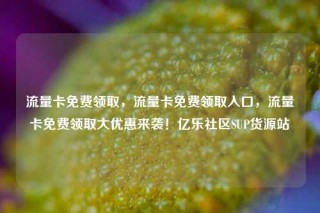 流量卡免费领取，流量卡免费领取入口，流量卡免费领取大优惠来袭！亿乐社区SUP货源站