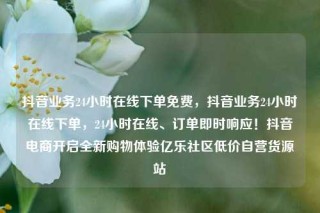 抖音业务24小时在线下单免费，抖音业务24小时在线下单，24小时在线、订单即时响应！抖音电商开启全新购物体验亿乐社区低价自营货源站