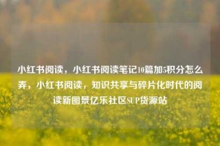 小红书阅读，小红书阅读笔记10篇加5积分怎么弄，小红书阅读，知识共享与碎片化时代的阅读新图景亿乐社区SUP货源站