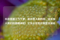 抖音直播人气下单，喜欢看人多的你，快来加入我们的直播间吧！亿乐社区低价自营货源站