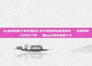 dy业务自助下单在线低价,快手涨粉网站是真的吗 - 免费领取5000个赞 - 刷qq空间访客量十万