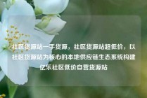 社区货源站一手货源，社区货源站超低价，以社区货源站为核心的本地供应链生态系统构建亿乐社区低价自营货源站
