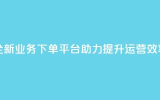 全新业务下单平台助力提升运营效率