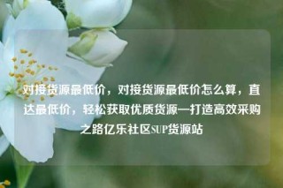对接货源最低价，对接货源最低价怎么算，直达最低价，轻松获取优质货源—打造高效采购之路亿乐社区SUP货源站