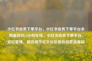 小红书业务下单平台，小红书业务下单平台全网最低价24小时在线，小红书业务下单平台，轻松管理，高效操作亿乐社区低价自营货源站