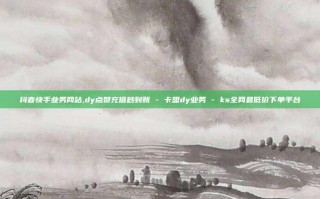 抖音快手业务网站,dy点赞充值秒到账 - 卡盟dy业务 - ks全网最低价下单平台