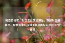 时空云社区，时空云社区货源站，穿越时空的社区，探索未来与连接无限可能亿乐社区SUP货源站