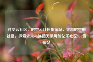 时空云社区，时空云社区货源站，穿越时空的社区，探索未来与连接无限可能亿乐社区SUP货源站