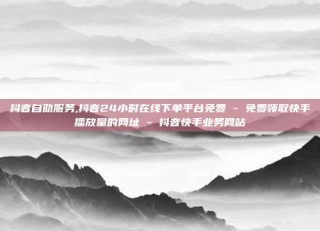 抖音自助服务,抖音24小时在线下单平台免费 - 免费领取快手播放量的网址 - 抖音快手业务网站