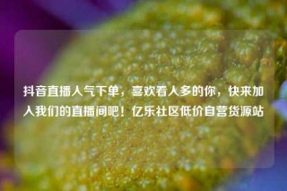 抖音直播人气下单，喜欢看人多的你，快来加入我们的直播间吧！亿乐社区低价自营货源站