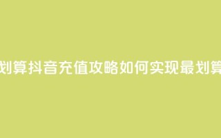 抖音怎么充值便宜划算 - 抖音充值攻略：如何实现最划算的充值方式!