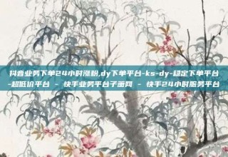 抖音业务下单24小时涨粉,dy下单平台-ks-dy-稳定下单平台-超低价平台 - 快手业务平台子萧网 - 快手24小时服务平台