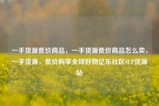 一手货源低价商品，一手货源低价商品怎么卖，一手货源，低价购享全球好物亿乐社区SUP货源站