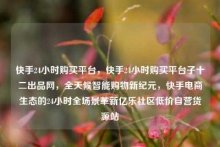 快手24小时购买平台，快手24小时购买平台子十二出品网，全天候智能购物新纪元，快手电商生态的24小时全场景革新亿乐社区低价自营货源站