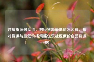 对接货源最低价，对接货源最低价怎么算，接对货源与最低价格策略亿乐社区低价自营货源站