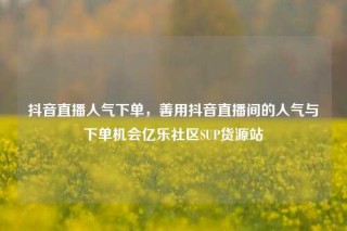 抖音直播人气下单，善用抖音直播间的人气与下单机会亿乐社区SUP货源站