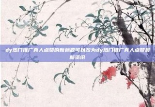 dy热门推广真人点赞的新标题可以改为dy热门推广真人点赞最新资讯